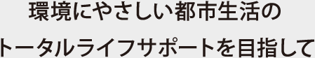 環境にやさしい都市生活のトータルライフサポートを目指して
