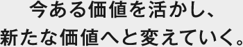 今ある価値を活かし、新たな価値へと変えていく