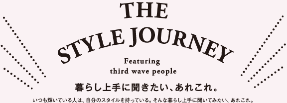 THE STYLE JOURNEY Featuring third wave people 暮らし上手に聞きたい、あれこれ。 いつも輝いている人は、自分のスタイルを持っている。そんな暮らし上手に聞いてみたい、あれこれ。